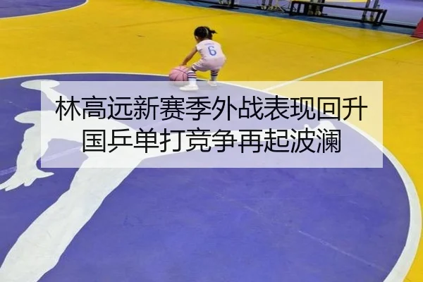 林高远新赛季外战表现回升 国乒单打竞争再起波澜